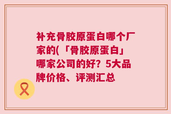 补充骨胶原蛋白哪个厂家的(「骨胶原蛋白」哪家公司的好?5大品牌价格、评测汇总