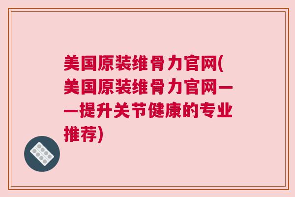 美国原装维骨力官网(美国原装维骨力官网——提升关节健康的专业推荐)