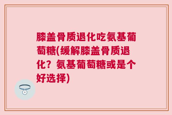 膝盖骨质退化吃氨基葡萄糖(缓解膝盖骨质退化?氨基葡萄糖或是个好选择) 膝盖骨质退化吃氨基葡萄糖(缓解膝盖骨质退化?氨基葡萄糖或是个好选择)