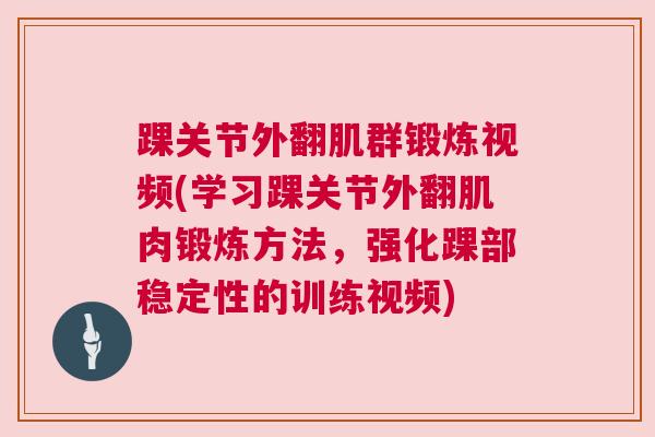 踝关节外翻肌群锻炼视频(学习踝关节外翻肌肉锻炼方法,强化踝部稳定性的训练视频)