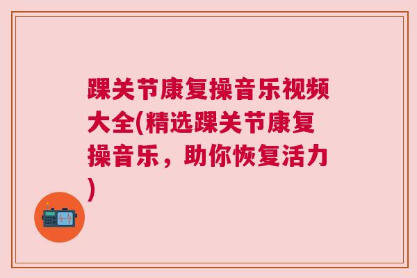 踝关节康复操音乐视频大全(精选踝关节康复操音乐,助你恢复活力) 踝关节康复操音乐视频大全(精选踝关节康复操音乐,助你恢复活力)