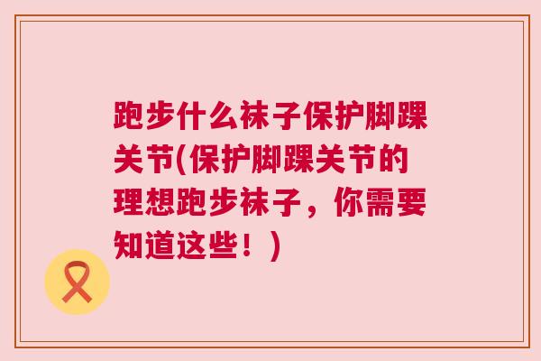 跑步什么袜子保护脚踝关节(保护脚踝关节的理想跑步袜子,你需要知道这些!) 跑步什么袜子保护脚踝关节(保护脚踝关节的理想跑步袜子,你需要知道这些!)