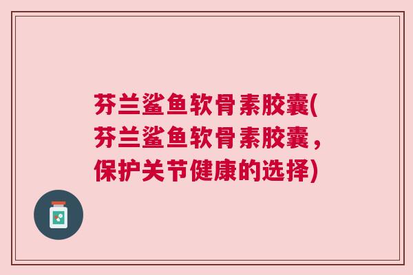 芬兰鲨鱼软骨素胶囊(芬兰鲨鱼软骨素胶囊,保护关节健康的选择)
