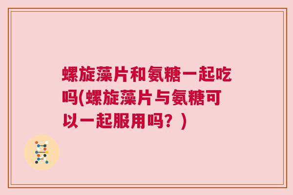 螺旋藻片和氨糖一起吃吗(螺旋藻片与氨糖可以一起服用吗?) 螺旋藻片和氨糖一起吃吗(螺旋藻片与氨糖可以一起服用吗?)