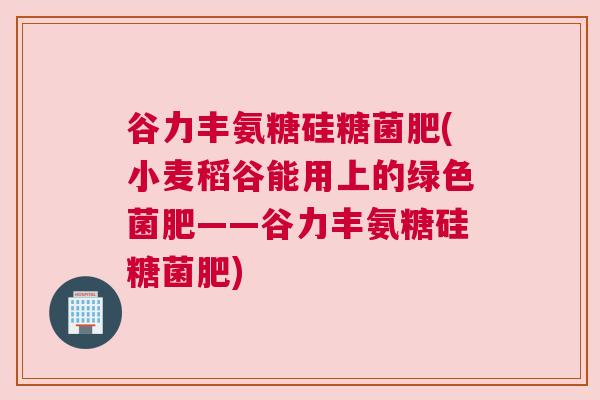 谷力丰氨糖硅糖菌肥(小麦稻谷能用上的绿色菌肥——谷力丰氨糖硅糖菌肥) 谷力丰氨糖硅糖菌肥(小麦稻谷能用上的绿色菌肥——谷力丰氨糖硅糖菌肥)