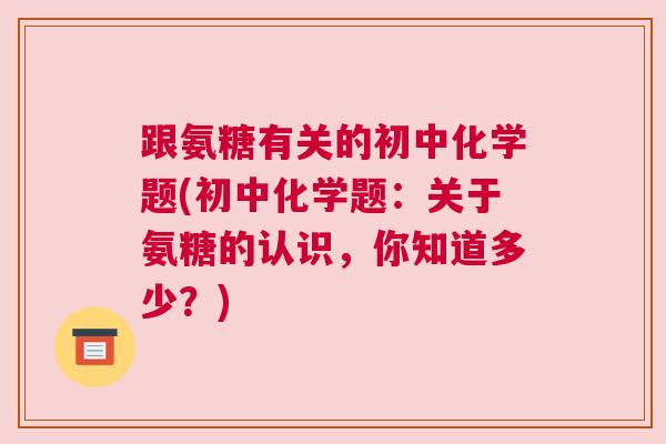 跟氨糖有关的初中化学题(初中化学题:关于氨糖的认识,你知道多少?)