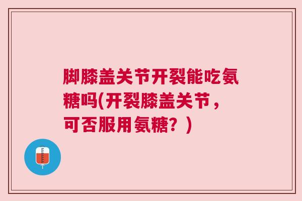 脚膝盖关节开裂能吃氨糖吗(开裂膝盖关节,可否服用氨糖?)