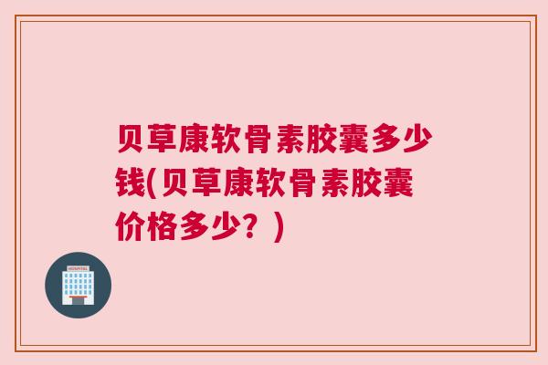 贝草康软骨素胶囊多少钱(贝草康软骨素胶囊价格多少?)