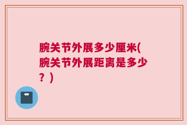 腕关节外展多少厘米(腕关节外展距离是多少?) 腕关节外展多少厘米(腕关节外展距离是多少?)
