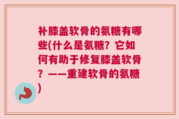 补膝盖软骨的氨糖有哪些(什么是氨糖？它如何有助于修复膝盖软骨？——重建软骨的氨糖)