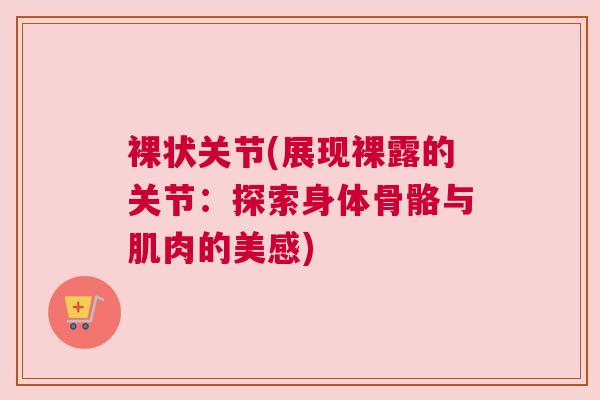 裸状关节(展现裸露的关节:探索身体骨骼与肌肉的美感) 裸状关节(展现裸露的关节:探索身体骨骼与肌肉的美感)
