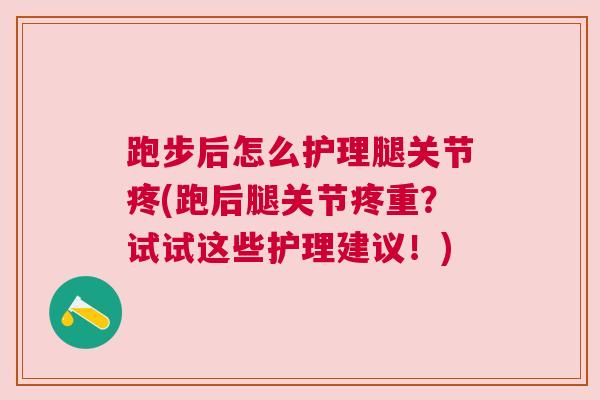 跑步后怎么护理腿关节疼(跑后腿关节疼重？试试这些护理建议！)
