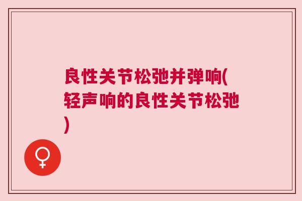 良性关节松弛并弹响(轻声响的良性关节松弛) 良性关节松弛并弹响(轻声响的良性关节松弛)