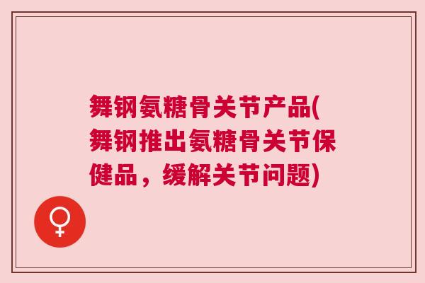 舞钢氨糖骨关节产品(舞钢推出氨糖骨关节保健品，缓解关节问题)