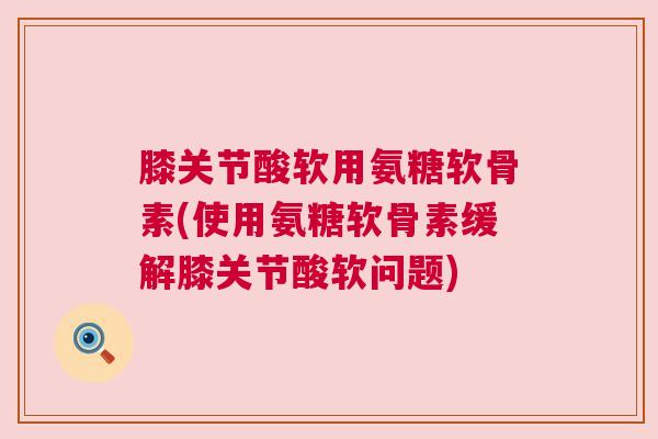 膝关节酸软用氨糖软骨素(使用氨糖软骨素缓解膝关节酸软问题)