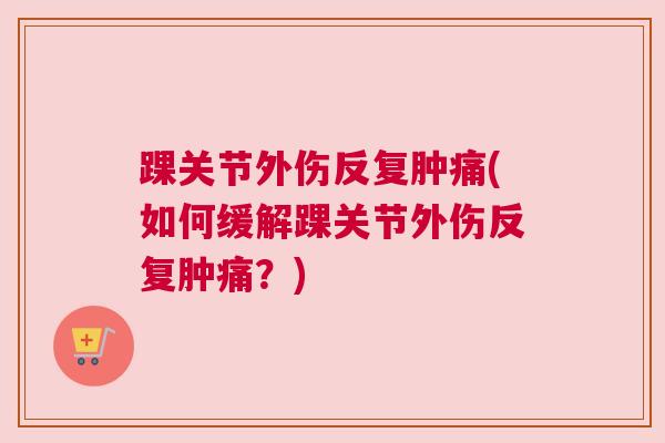 踝关节外伤反复肿痛(如何缓解踝关节外伤反复肿痛?)