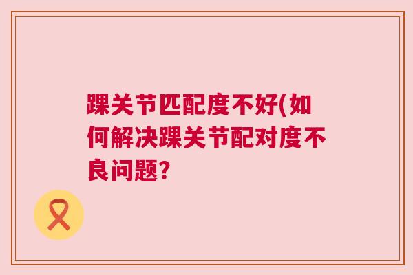 踝关节匹配度不好(如何解决踝关节配对度不良问题?