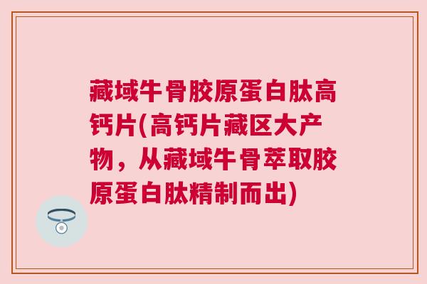 藏域牛骨胶原蛋白肽高钙片(高钙片藏区大产物,从藏域牛骨萃取胶原蛋白肽精制而出)