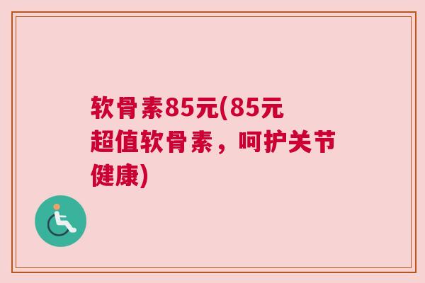 软骨素85元(85元超值软骨素,呵护关节健康)
