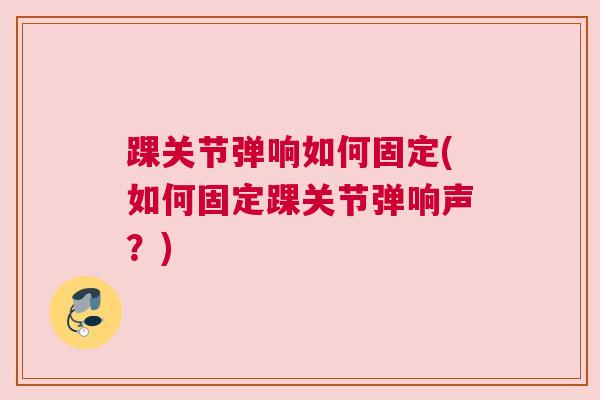 踝关节弹响如何固定(如何固定踝关节弹响声?) 踝关节弹响如何固定(如何固定踝关节弹响声?)