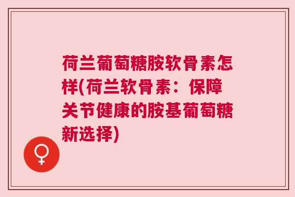 荷兰葡萄糖胺软骨素怎样(荷兰软骨素：保障关节健康的胺基葡萄糖新选择)