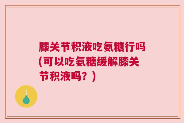 膝关节积液吃氨糖行吗(可以吃氨糖缓解膝关节积液吗？)