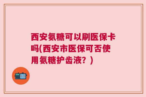 西安氨糖可以刷医保卡吗(西安市医保可否使用氨糖护齿液?) 西安氨糖可以刷医保卡吗(西安市医保可否使用氨糖护齿液?)