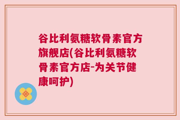 谷比利氨糖软骨素官方旗舰店(谷比利氨糖软骨素官方店-为关节健康呵护)