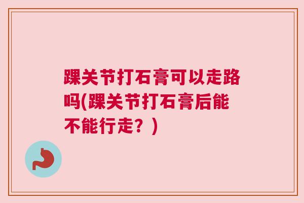 踝关节打石膏可以走路吗(踝关节打石膏后能不能行走?) 踝关节打石膏可以走路吗(踝关节打石膏后能不能行走?)
