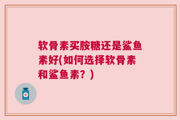 软骨素买胺糖还是鲨鱼素好(如何选择软骨素和鲨鱼素?)