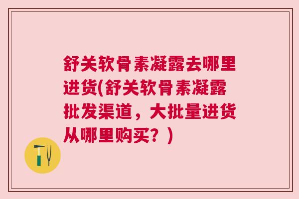 舒关软骨素凝露去哪里进货(舒关软骨素凝露批发渠道,大批量进货从哪里购买?)