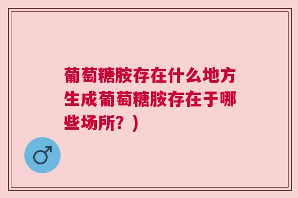 葡萄糖胺存在什么地方生成葡萄糖胺存在于哪些场所？)