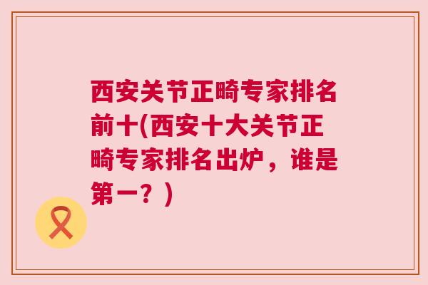 西安关节正畸专家排名前十(西安十大关节正畸专家排名出炉,谁是第一?)