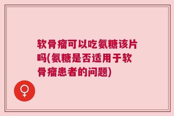 软骨瘤可以吃氨糖该片吗(氨糖是否适用于软骨瘤患者的问题)