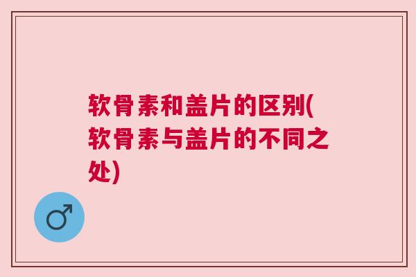 软骨素和盖片的区别(软骨素与盖片的不同之处)