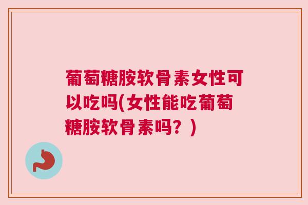 葡萄糖胺软骨素女性可以吃吗(女性能吃葡萄糖胺软骨素吗?)