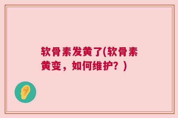 软骨素发黄了(软骨素黄变，如何维护？)
