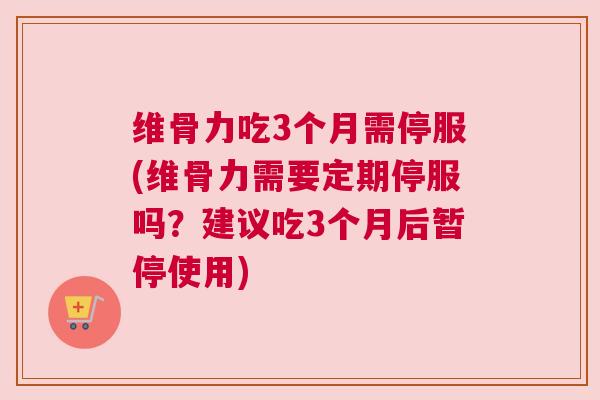 维骨力吃3个月需停服(维骨力需要定期停服吗？建议吃3个月后暂停使用)