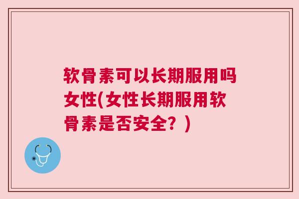 软骨素可以长期服用吗女性(女性长期服用软骨素是否安全？)