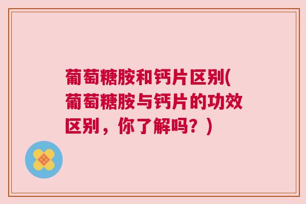 葡萄糖胺和钙片区别(葡萄糖胺与钙片的功效区别,你了解吗?)