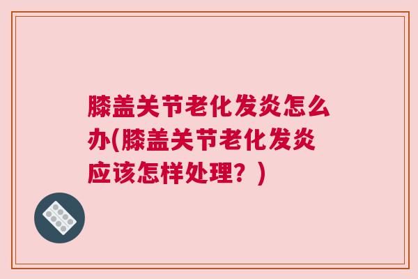 膝盖关节老化发炎怎么办(膝盖关节老化发炎应该怎样处理?)