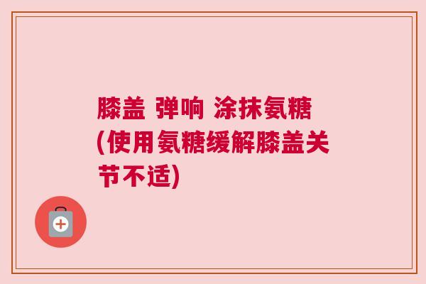 膝盖 弹响 涂抹氨糖(使用氨糖缓解膝盖关节不适)