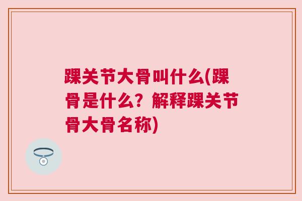 踝关节大骨叫什么(踝骨是什么?解释踝关节骨大骨名称) 踝关节大骨叫什么(踝骨是什么?解释踝关节骨大骨名称)