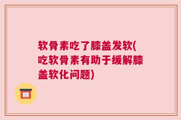软骨素吃了膝盖发软(吃软骨素有助于缓解膝盖软化问题)