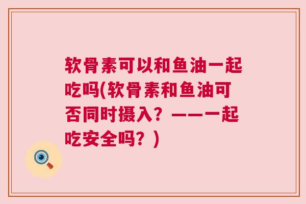 软骨素可以和鱼油一起吃吗(软骨素和鱼油可否同时摄入?——一起吃安全吗?) 软骨素可以和鱼油一起吃吗(软骨素和鱼油可否同时摄入?——一起吃安全吗?)