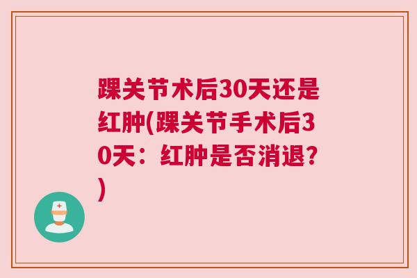 踝关节术后30天还是红肿(踝关节手术后30天:红肿是否消退?)