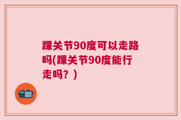 踝关节90度可以走路吗(踝关节90度能行走吗？)