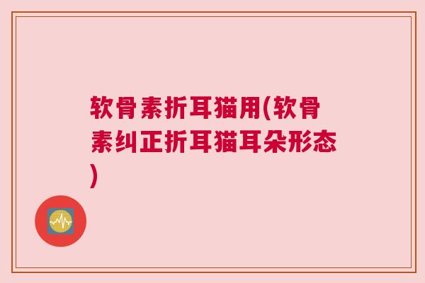 软骨素折耳猫用(软骨素纠正折耳猫耳朵形态)