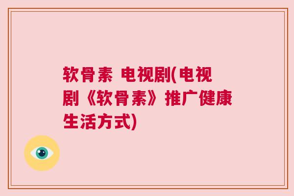 软骨素 电视剧(电视剧《软骨素》推广健康生活方式)