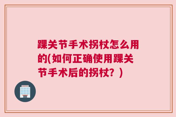 踝关节手术拐杖怎么用的(如何正确使用踝关节手术后的拐杖?)